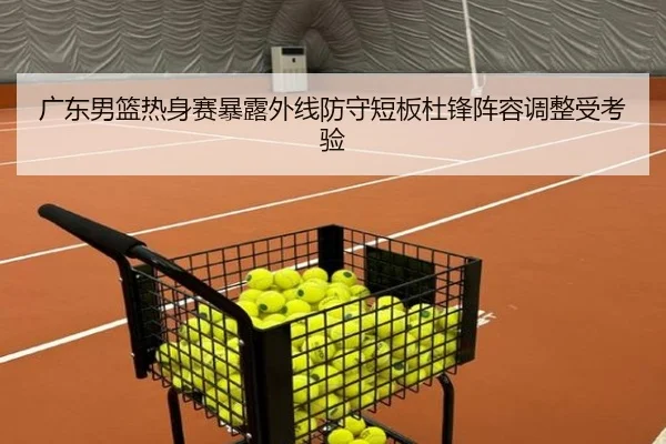 广东男篮热身赛暴露外线防守短板杜锋阵容调整受考验